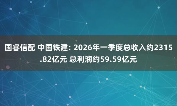 国睿信配 中国铁建: 2026年一季度总收入约2315.82亿元 总利润约59.59亿元